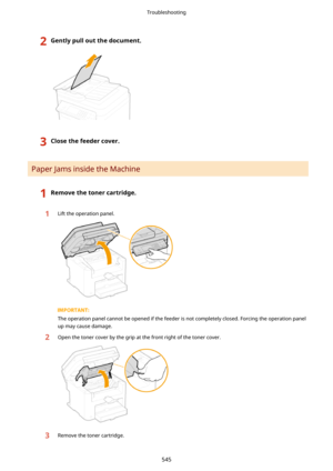 Page 5532Gentlypulloutthedocument.3Closethefeedercover.
Paper Jams inside the Machine
1Removethetonercartridge.1Lift the operation panel.
The operation panel cannot be opened if the feeder is not completely closed. Forcing the operation panelup may cause damage.
2Open the toner cover by the grip at the front right of the toner cover.3Remove the toner cartridge.
Troubleshooting
545 