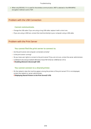 Page 578	When only IEEE 802.11n is used for the wireless communication, WEP is selected or the WPA/WPA2
encryption method is set to TKIP.
 
Problem with the USB Connection
 Cannotcommunicate.
	 Change the USB cable. If you are using a long USB cable, replace it with a short one.
	 If you are using a USB hub, connect the machine directly to your computer using a USB cable.
 
Problem with the Print Server
 Youcannot 4ndtheprintservertoconnectto.
	 Are the print server and computer connected...