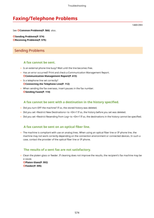 Page 582Faxing/TelephoneProblems
1469-09H
See 
CommonProblems(P.566)  also.
SendingProblems(P.574)
ReceivingProblems(P.575)
Sending Problems
Afaxcannotbesent.
	 Is an external phone line busy? Wait until the line becomes free.
	 Has an error occurred? Print and check a Communication Management Report.
CommunicationManagementReport(P.613)
	 Is a telephone line set correctly?
ConnectingtheTelephoneLine(P.112)
	 When sending the fax overseas, insert pauses in the fax number....