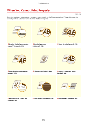 Page 584WhenYouCannotPrintProperly
1469-09J
If printing results are not satisfactory, or paper creases or curls, try the following solutions. If the problems persist, contact your local authorized Canon dealer or the Canon help line.
SmudgeMarksAppearonthe
EdgeofPrintouts(P.578)StreaksAppearon
Printouts(P.578)WhiteStreaksAppear(P.579)TonerSmudgesandSplatters
Appear(P.579)PrintoutsAreFaded(P.580)PrintedPagesHaveWhite
Specks(P.580)APortionofthePageIsNot...