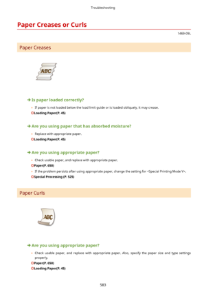 Page 591PaperCreasesorCurls
1469-09L
Paper Creases
Ispaperloadedcorrectly?
	 If paper is not loaded below the load limit guide or is loaded obliquely, it may crease.
LoadingPaper(P.45)
Areyouusingpaperthathasabsorbedmoisture?
	 Replace with appropriate paper.
LoadingPaper(P.45)
Areyouusingappropriatepaper?
	 Check usable paper, and replace with appropriate paper.
Paper(P.650)
	 If the problem persists after using appropriate paper, change the setting for .
SpecialProcessing(P.525)...