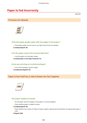 Page 593PaperIsFedIncorrectly
1469-09R
Printouts Are Skewed
Dothepaperguidesalignwiththeedgesofthepaper?
	 If the paper guides are too loose or too tight, the printouts are skewed.
LoadingPaper(P.45)
Isthepapersourcethemanualfeedslot?
	 Load the paper into the paper drawer.
LoadingPaperinthePaperDrawer(P.47)
Areyouprintingoncurledenvelopes?
	 Uncurl the envelopes, and print again.
LoadingEnvelopes(P.52)
Paper Is Not Fed/Two or More Sheets Are Fed Together...