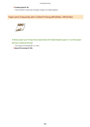 Page 594LoadingPaper(P.45)
	 Check whether mixed sizes and types of paper are loaded together.
Paper Jams Frequently with 2-Sided Printing (MF249dw / MF247dw)
Doespaperjamfrequentlyespeciallywithlightweightpaperorcurledpaper
during2-sidedprinting? 	Set  to .
SpecialProcessing(P.525)
Troubleshooting
586       