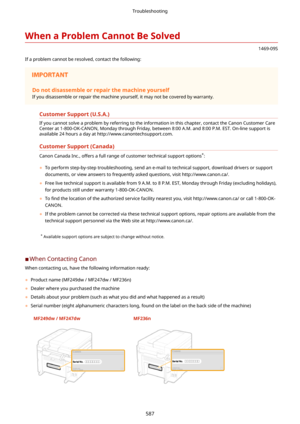 Page 595WhenaProblemCannotBeSolved
1469-09S
If a problem cannot be resolved, contact the following:
Donotdisassembleorrepairthemachineyourself
If you disassemble or repair the machine yourself, it may not be covered by warranty.
CustomerSupport(U.S.A.)
If you cannot solve a problem by referring to the information in this chapter, contact the Canon Customer Care
Center at 1-800-OK-CANON, Monday through Friday, between 8:00 A.M. and 8:00 P.M. EST. On-line support is available 24 hours a day at...