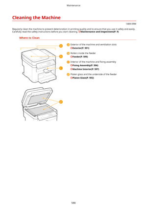 Page 598CleaningtheMachine
1469-09W
Regularly clean the machine to prevent deterioration in printing quality and to ensure that you use it safely and easily. Carefully read the safety instructions before you start cleaning. 
MaintenanceandInspections(P.9)
WheretoClean
  Exterior of the machine and ventilation slots
Exterior(P.591)
  Rollers inside the feeder
Feeder(P.595)
  Interior of the machine and  4xing assembly
FixingAssembly(P.596)
MachineInterior(P.597)
  Platen glass and the underside of...