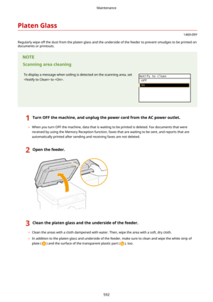 Page 600PlatenGlass
1469-09Y
Regularly wipe off the dust from the platen glass and the underside of the feeder to prevent smudges to be printed on
documents or printouts.
Scanningareacleaning
To display a message when soiling is detected on the scanning area, set
 to . 
1TurnOFFthemachine,andunplugthepowercordfromtheACpoweroutlet.
	 When you turn OFF the machine, data that is waiting to be printed is deleted. Fax documents that were
received by using the Memory Reception function, faxes that are...
