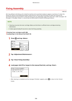 Page 604FixingAssembly
1469-0A1
Dirt may adhere to the  4xing units inside the machine and cause black streaks to appear on printouts. To clean the
4xing  unit, perform the following procedure. Note that you cannot clean the  4xing unit when the machine has
documents waiting to be printed. To clean the  4xing unit, you need paper larger than plain A4 or Letter size paper. Set
the paper in the paper drawer or manual feed slot before performing the following procedure.
	 Cleaning consumes the toner...