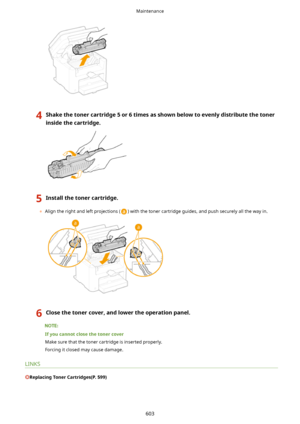 Page 6114Shakethetonercartridge5or6timesasshownbelowtoevenlydistributethetoner
insidethecartridge.5Installthetonercartridge.
	 Align the right and left projections () with the toner cartridge guides, and push securely all the way in.
6Closethetonercover,andlowertheoperationpanel.
Ifyoucannotclosethetonercover
Make sure that the toner cartridge is inserted properly.Forcing it closed may cause damage.
LINKS
ReplacingTonerCartridges(P.599)
Maintenance
603    