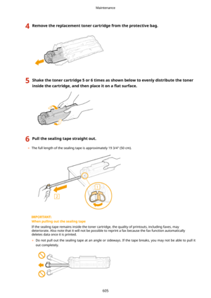Page 6134Removethereplacementtonercartridgefromtheprotectivebag.5Shakethetonercartridge5or6timesasshownbelowtoevenlydistributethetoner
insidethecartridge,andthenplaceitona 5atsurface.6Pullthesealingtapestraightout.
	The full length of the sealing tape is approximately 19 3/4" (50 cm).
Whenpullingoutthesealingtape
If the sealing tape remains inside the toner cartridge, the quality of printouts, including faxes, may
deteriorate. Also note that it will not be...