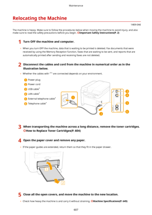 Page 615RelocatingtheMachine
1469-0A6
The machine is heavy. Make sure to follow the procedures below when moving the machine to avoid injury, and also make sure to read the safety precautions before you begin. 
ImportantSafetyInstructions(P.2)
1TurnOFFthemachineandcomputer.
	 When you turn OFF the machine, data that is waiting to be printed is deleted. Fax documents that were
received by using the Memory Reception function, faxes that are waiting to be sent, and reports that are automatically printed...