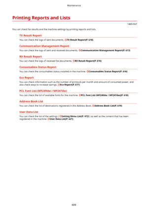 Page 617PrintingReportsandLists
1469-0A7
You can check fax results and the machine settings by printing reports and lists.
TXResultReport
You can check the logs of sent documents. TXResultReport(P.610)
CommunicationManagementReport
You can check the logs of sent and received documents. CommunicationManagementReport(P.613)
RXResultReport
You can check the logs of received fax documents. RXResultReport(P.615)
ConsumablesStatusReport
You can check the consumables status installed in the machine....