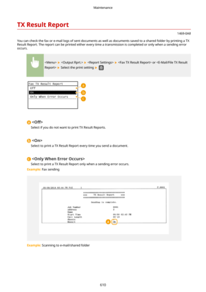 Page 618TXResultReport
1469-0A8
You can check the fax or e-mail logs of sent documents as well as documents saved to a shared folder by printing a TX Result Report. The report can be printed either every time a transmission is completed or only when a sending error
occurs.
       or  
 Select the print setting  

Select if you do not want to print TX Result Reports.

Select to print a TX Result Report every time you send a document.

Select to print a TX Result Report only when a sending error occurs.
Example:...