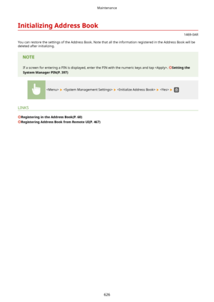 Page 634InitializingAddressBook
1469-0AR
You can restore the settings of the Address Book. Note that all the information registered in the Address Book will be deleted after initializing.
If a screen for entering a PIN is displayed, enter the PIN with the numeric keys and tap . Settingthe
SystemManagerPIN(P.397)
        
LINKS
RegisteringintheAddressBook(P.60)
RegisteringAddressBookfromRemoteUI(P.467)
Maintenance
626          