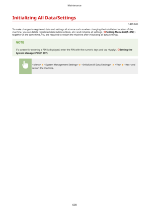 Page 636InitializingAllData/Settings
1469-0AS
To make changes to registered data and settings all at once such as when changing the installation location of the machine, you can delete registered data (Address Book, etc.) and initialize all settings ( 
SettingMenuList(P.472) )
together at the same time. You are required to restart the machine after initializing all data/settings.
If a screen for entering a PIN is displayed, enter the PIN with the numeric keys and tap . Settingthe...