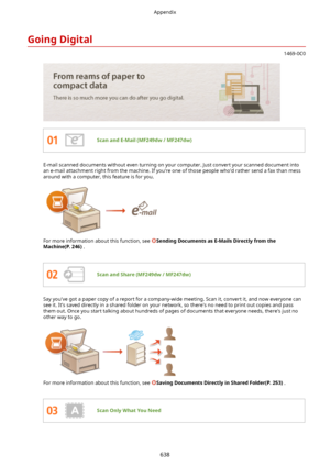 Page 646GoingDigital
1469-0C0
ScanandE-Mail(MF249dw/MF247dw)
E-mail scanned documents without even turning on your computer. Just convert your scanned document into
an e-mail attachment right from the machine. If you're one of those people who'd rather send a fax than mess
around with a computer, this feature is for you.
 
For more information about this function, see SendingDocumentsasE-MailsDirectlyfromthe
Machine(P.246) .
ScanandShare(MF249dw/MF247dw)
Say you've got a paper copy...