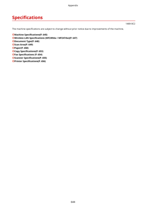 Page 6526pecL4catLons
1469-0C2
The machine  speci4cations  are subject to change without prior notice due to improvements of the machine.
Machine6pecL4catLons (P.645)
WirelessLAN6pecL4catLons (MF249dw/MF247dw)(P.647)
DocumentType(P.648)
ScanArea(P.649)
Paper(P.650)
Copy6pecL4catLons (P.653)
Fax6pecL4catLons (P.654)
Scanner6pecL4catLons (P.655)
Printer6pecL4catLons (P.656)
Appendix
644                            