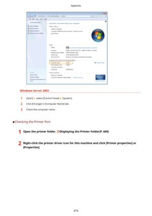 Page 682WindowsServer2003
1[Start]  select [Control Panel]  [System].2Click [Change] in [Computer Name] tab.3Check the computer name.
	CChecking the Printer Port
1Opentheprinterfolder.DisplayingthePrinterFolder(P.669)2Right-clicktheprinterdrivericonforthismachineandclick[Printerproperties@or
[Properties@.Appendix
674    