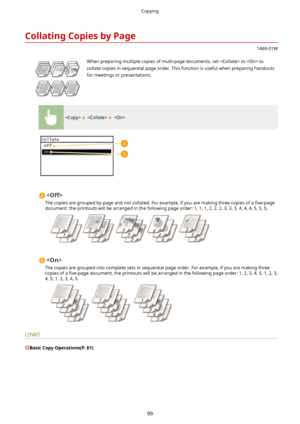 Page 107CollatingCopiesbyPage
1469-01W
 When preparing multiple copies of multi-page documents, set  to  to
collate copies in sequential page order. This function is useful when preparing handouts for meetings or presentations.
    

The copies are grouped by page and not collated. For example, if you are making three copies of a  4ve-page
document, the printouts will be arranged in the following page order: 1, 1, 1, 2, 2, 2, 3, 3, 3, 4, 4, 4, 5, 5, 5.

The copies are grouped into complete sets in sequential...