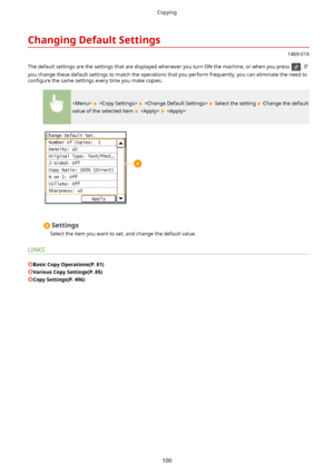 Page 108ChangingDefaultSettings
1469-01X
The default settings are the settings that are displayed whenever you turn ON the machine, or when you press 
. If
you change these default settings to match the operations that you perform frequently, you can eliminate the need to con4gure  the same settings every time you make copies.
      Select the setting  Change the default
value of the selected item 
   
Settings
Select the item you want to set, and change the default value.
LINKS
BasicCopyOperations(P.81)...