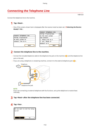 Page 120ConnectingtheTelephoneLine
1469-024
Connect the telephone line to the machine.
1Tap.
	 One of the screens shown here is displayed after the receive mode has been set ( SelectingtheReceive
Mode(P.110) ).
2Connectthetelephonelinetothemachine.
	Connect the included telephone cable to the telephone line jack on the machine () and the telephone line
jack on the wall.
	 If you are using a telephone or answering machine, connect it to the external telephone jack (
).
If you are connecting an...