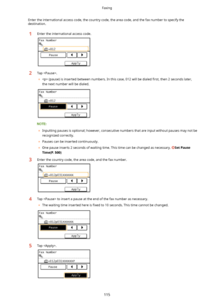 Page 123Enter the international access code, the country code, the area code, and the fax number to specify thedestination.1Enter the international access code.2Tap .
	  (pause) is inserted between numbers. In this case, 012 will be dialed  4rst, then 2 seconds later,
the next number will be dialed.
	 Inputting pauses is optional; however, consecutive numbers that are input without pauses may not be
recognized correctly.
	 Pauses can be inserted continuously.
	 One pause inserts 2 seconds of waiting time....