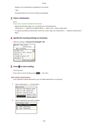 Page 130Displays a list of destinations registered in Group Dial.<
>
Only destinations for one-touch dialing are displayed.3Selectadestination.
Ifyouwanttospecifymultipledestinations 	 Repeat the following steps. You can specify up to 104 destinations.
 
   Select a tab  Select a destination.
	 To specify any additional destinations with the numeric keys, tap  
 .
4Specifythescanningsettingsasnecessary.
	 Select the settings. VariousFaxSettings(P.133)
5Presstostartsending.
	Scanning...