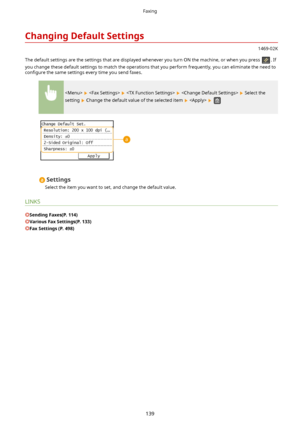 Page 147ChangingDefaultSettings
1469-02K
The default settings are the settings that are displayed whenever you turn ON the machine, or when you press 
. If
you change these default settings to match the operations that you perform frequently, you can eliminate the need to con4gure  the same settings every time you send faxes.
        Select the
setting 
 Change the default value of the selected item    
Settings
Select the item you want to set, and change the default value.
LINKS
SendingFaxes(P.114)...