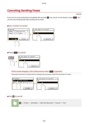 Page 148CancelingSendingFaxes
1469-02L
If you want to cancel sending faxes immediately after pressing 
, tap  on the display or press . You
can also cancel sending faxes after checking the fax status.
	C Use  to cancel
	C Press  to cancel
Ifthescreendisplaysalistofdocumentswhenispressed
Documents have been scanned and are waiting to be processed. Select the document to cancel.
	C
Use  to cancel
      Select the document    
Faxing
140 