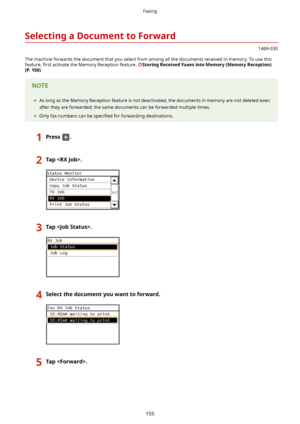 Page 163SelectingaDocumenttoForward
1469-030
The machine forwards the document that you select from among all the documents received in memory. To use this feature,  4rst activate the Memory Reception feature. 
StoringReceivedFaxesintoMemory(MemoryReception)
(P.150)
	 As long as the Memory Reception feature is not deactivated, the documents in memory are not deleted even
after they are forwarded; the same documents can be forwarded multiple times.
	 Only fax numbers can be  speci4ed for forwarding...