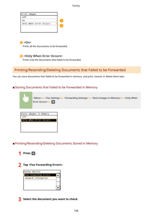 Page 166
Prints all the documents to be forwarded.

Prints only the documents that failed to be forwarded.
Printing/Resending/Deleting Documents that Failed to be Forwarded
You can store documents that failed to be forwarded in memory, and print, resend, or delete them later.
	C Storing Documents that Failed to be Forwarded in Memory
         
 
	C Printing/Resending/Deleting Documents Stored in Memory
1Press.2Tap.3Selectthedocumentyouwanttocheck.Faxing
158 