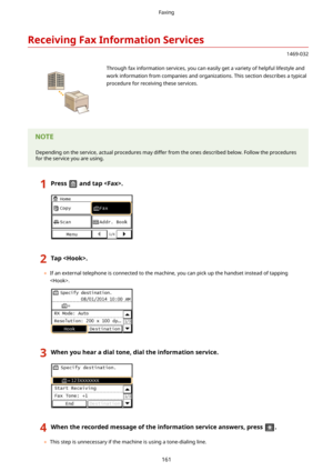 Page 169ReceivingFaxInformationServices
1469-032
 Through fax information services, you can easily get a variety of helpful lifestyle and
work information from companies and organizations. This section describes a typical
procedure for receiving these services.Depending on the service, actual procedures may differ from the ones described below. Follow the procedures for the service you are using.
1Pressandtap.2Tap.
	 If an external telephone is connected to the machine, you can pick up the handset...