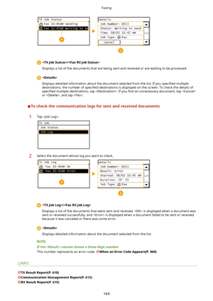 Page 172/Displays a list of the documents that are being sent and received or are waiting to be processed.
Displays detailed information about the document selected from the list. If you  speci4ed multiple
destinations, the number of  speci4ed destinations is displayed on the screen. To check the details of
speci4ed  multiple destinations, tap . If you  4nd an unnecessary document, tap 
or , and tap .
Tocheckthecommunicationlogsforsentandreceiveddocuments
1Tap .2Select the document whose log you...