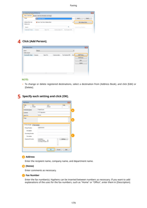 Page 1874Click[AddPerson@.
	To  change  or  delete  registered  destinations,  select  a  destination  from  [Address  Book],  and  click  [Edit]  or
[Delete].
5Specifyeachsettingandclick[OK@.
  Address
Enter the recipient name, company name, and department name.
  [Notes@
Enter comments as necessary.
  FaxNumber
Enter the fax number(s). Hyphens can be inserted between numbers as necessary. If you want to add explanations of the uses for the fax numbers, such as "Home" or  Owce, enter them in...
