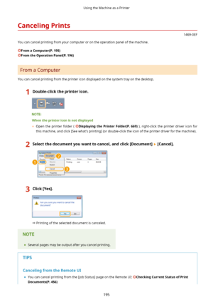 Page 203CancelingPrints
1469-0EF
You can cancel printing from your computer or on the operation panel of the machine.
FromaComputer(P.195)
FromtheOperationPanel(P.196)
From a Computer
You can cancel printing from the printer icon displayed on the system tray on the desktop.
1Double-clicktheprintericon.
Whentheprintericonisnotdisplayed 	 Open  the  printer  folder  ( 
Displaying the Printer Folder (P.669) ),  right-click  the  printer  driver  icon  for
this machine, and click [See...