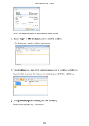 Page 231The Canon PageComposer starts. Printing does not start in this step.
5Repeatsteps1to4forthedocumentsyouwanttocombine.
The documents are added to the Canon PageComposer.
6Fromthe[DocumentName@list,selectthedocumentstocombine,andclick.
	To select multiple documents, click the documents while holding down [SHIFT] key or [CTRL] key.
7Changethesettingsasnecessary,andclick[Combine@.
	The documents selected in step 6 are combined.
Using the Machine as a Printer
223 