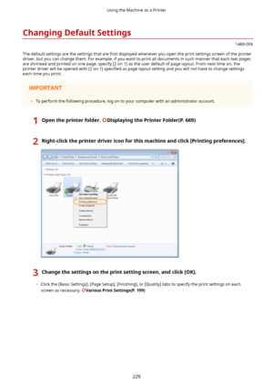 Page 237ChangingDefaultSettings
1469-0F6
The default settings are the settings that are  4rst displayed whenever you open the print settings screen of the printer
driver, but you can change them. For example, if you want to print all documents in such manner that each two pages are shrinked and printed on one page, specify [2 on 1] as the user default of page layout. From next time on, the printer driver will be opened with [2 on 1]  speci4ed as page layout setting and you will not have to change settings...