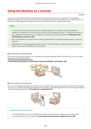 Page 240UsingtheMachineasaScanner
1469-049
You can scan original documents by using the operation panel of the machine or an application on a computer.
Whichever way you use, the scanned documents are converted into electronic  4le formats such as PDFs. Use the scan
function to convert large-volume paper documents into  4les so that you can organize them easily.
	To use this machine as a scanner, you must complete preparations in advance, including installation of
software to a computer. For more...