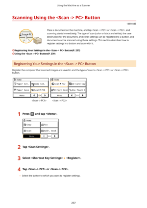 Page 245ScanningUsingthePC>Button
1469-04E
 Place a document on the machine, and tap  PC1> or  PC2>, and
scanning starts immediately. The type of scan (color or black and white), the save
destination for the document, and other settings can be registered to a button, and
documents can be scanned using those settings. This section describes how to register settings in a button and scan with it.
RegisteringYourSettingsinthePC>Button(P.237)
UsingthePC>Button(P.239)
Registering Your Settings in the...
