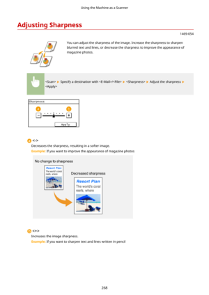 Page 276AdjustingSharpness
1469-054
 You can adjust the sharpness of the image. Increase the sharpness to sharpenblurred text and lines, or decrease the sharpness to improve the appearance ofmagazine photos.
  Specify a destination with /    Adjust the sharpness 


Decreases the sharpness, resulting in a softer image.
Example:  If you want to improve the appearance of magazine photos

Increases the image sharpness.
Example:  If you want to sharpen text and lines written in pencil
Using the Machine as a Scanner...