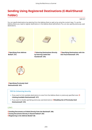 Page 280SendingUsingRegisteredDestinations(E-Mail/SharedFolder)
1469-057
You can specify destinations by selecting from the Address Book as well as by using the numeric keys. To use the Address Book, you need to register destinations in the Address Book beforehand. You can also specify previously useddestinations.
SpecifyingfromAddress
Book(P.273)SelectingDestinationsDirectly
byEnteringCodedDial
Numbers(P.276)SpecifyingDestinationswiththe
One-TouchButtons(P.279)SpecifyingPreviouslyUsed...