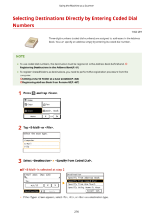 Page 284SelectingDestinationsDirectlybyEnteringCodedDialNumbers
1469-059
 Three-digit numbers (coded dial numbers) are assigned to addresses in the AddressBook. You can specify an address simply by entering its coded dial number.	 To use coded dial numbers, the destination must be registered in the Address Book beforehand. 
RegisteringDestinationsintheAddressBook(P.61)
	 To register shared folders as destinations, you need to perform the registration procedure from the
computer....