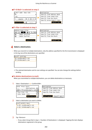 Page 290Ifisselectedatstep2
Ifisselectedatstep2
4Selectadestination.
	When you transmit to multiple destinations, only the address  speci4ed for the 4rst transmission is displayed
in the log, but all the destinations are  speci4ed.
The selected destination and its scan settings are 
speci4ed. You can also change the settings before
sending.
Todeletedestinations(e-mail) When you transmitted to multiple destinations, you can delete destinations as necessary.
1Select   Con4rm/Edit!.2Select...