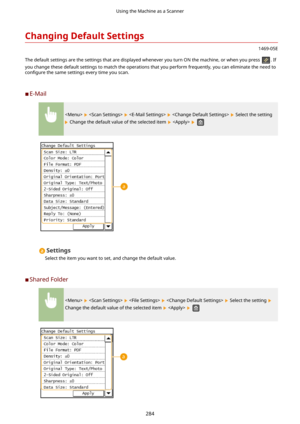 Page 292ChangingDefaultSettings
1469-05E
The default settings are the settings that are displayed whenever you turn ON the machine, or when you press 
. If
you change these default settings to match the operations that you perform frequently, you can eliminate the need to con4gure  the same settings every time you scan.
	C E-Mail
        Select the setting
 Change the default value of the selected item    
Settings
Select the item you want to set, and change the default value.
	C Shared Folder
        Select...