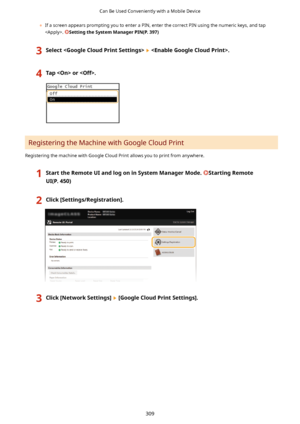 Page 317	If a screen appears prompting you to enter a PIN, enter the correct PIN using the numeric keys, and tap
. 
SettingtheSystemManagerPIN(P.397)3Select.4Tapor.
Registering the Machine with Google Cloud Print
Registering the machine with Google Cloud Print allows you to print from anywhere.
1StarttheRemoteUIandlogoninSystemManagerMode.StartingRemote
UI(P.450)2Click[Settings/Registration@.3Click[NetworkSettings@[GoogleCloudPrintSettings@.Can Be Used Conveniently with a Mobile...