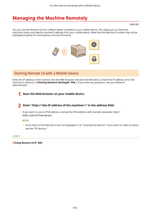 Page 320ManagingtheMachineRemotely
1469-060
You can use the Remote UI from a Web browser installed on your mobile device. This allows you to check the machine's status and specify machine's settings from your mobile device. Note that the Remote UI screen may not bedisplayed properly for some devices and environments.
Starting Remote UI with a Mobile Device
Enter the IP address of the machine into the Web browser and start the Remote UI. Check the IP address set to the machine in advance (...