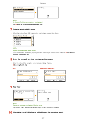 Page 335Ifisdisplayed
See 
WhenanErrorMessageAppears(P.550) .
7SelectawirelessLANrouter.
	Select the router whose SSID matches the one that you have written down.
Ifyourwirelessrouterisnotfound
Check whether the machine is properly installed and ready to connect to the network. 
Installation/
SettingsProblems(P.567)
8Enterthenetworkkeythatyouhavewrittendown.
	 Enter the network key using the numeric keys, and tap .
EnteringText(P.38)
 WEP WPA-PSKorWPA2-PSK
9Tap....