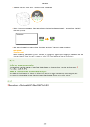 Page 336	The Wi-Fi indicator blinks when a wireless router is detected.
	When the setup is completed, the screen below is displayed, and approximately 2 seconds later, the Wi-Fi
indicator lights up.
	 Wait approximately 2 minutes until the IP address settings of the machine are completed.
Signalstrength
When more than one wireless router is available for connection, the machine connects to the device with the strongest signal. Signal strength is measured using RSSI (Received Signal Strength Indication)....