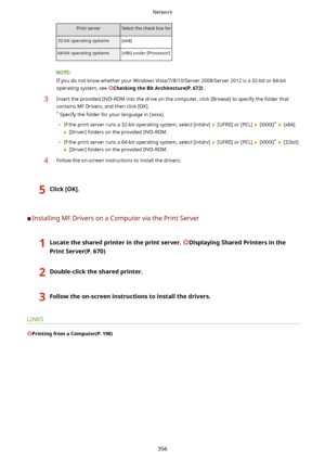 Page 364Print serverSelect the check box for32-bit operating systems[x64]64-bit operating systems[x86] under [Processor]
If you do not know whether your Windows Vista/7/8/10/Server 2008/Server 2012 is a 32-bit or 64-bit
operating system, see 
CheckingtheBitArchitecture(P.672) .
3Insert the provided DVD-ROM into the drive on the computer, click [Browse] to specify the folder that
contains MF Drivers, and then click [OK].
*  Specify the folder for your language in [xxxx].
	 If the print server runs a 32-bit...