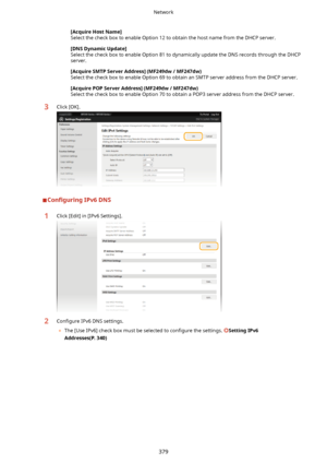 Page 387[AcquireHostName@
Select the check box to enable Option 12 to obtain the host name from the DHCP server.
[DNSDynamicUpdate@
Select the check box to enable Option 81 to dynamically update the DNS records through the DHCP server.
[AcquireSMTPServerAddress@(MF249dw/MF247dw) Select the check box to enable Option 69 to obtain an SMTP server address from the DHCP server.
[AcquirePOPServerAddress@(MF249dw/MF247dw)Select the check box to enable Option 70 to obtain a POP3 server address from the...