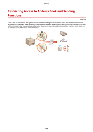 Page 422RestrictingAccesstoAddressBookandSending
Functions
1469-07W
Some cases of information leakage can be prevented by limiting the available fax and e-mail destinations to those
registered in the Address Book or by setting a PIN for the Address Book so that unauthorized users cannot add or edit Address Book entries. You can also avoid sending documents to unintended recipients if the machine is set to ask youto enter the fax number twice for  con4rmation.
Security
414 